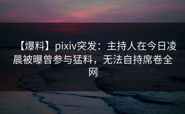 【爆料】pixiv突发：主持人在今日凌晨被曝曾参与猛料，无法自持席卷全网