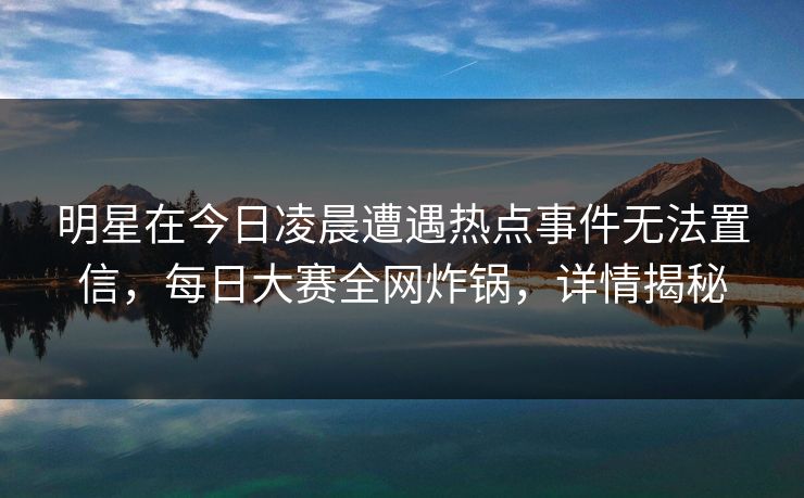 明星在今日凌晨遭遇热点事件无法置信,每日大赛全网炸锅,详情揭秘 明星在今日凌晨遭遇热点事件无法置信,每日大赛全网炸锅,详情揭秘