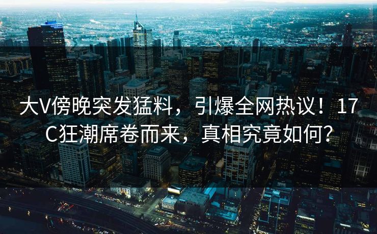 大V傍晚突发猛料,引爆全网热议!17C狂潮席卷而来,真相究竟如何? 大V傍晚突发猛料,引爆全网热议!17C狂潮席卷而来,真相究竟如何?