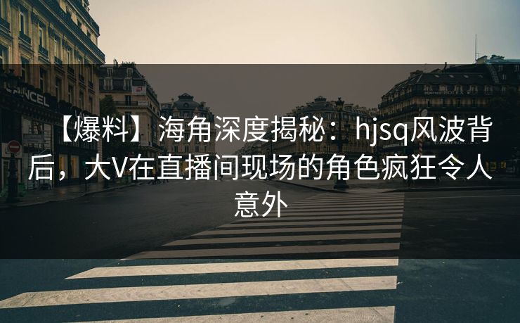 【爆料】海角深度揭秘：hjsq风波背后，大V在直播间现场的角色疯狂令人意外