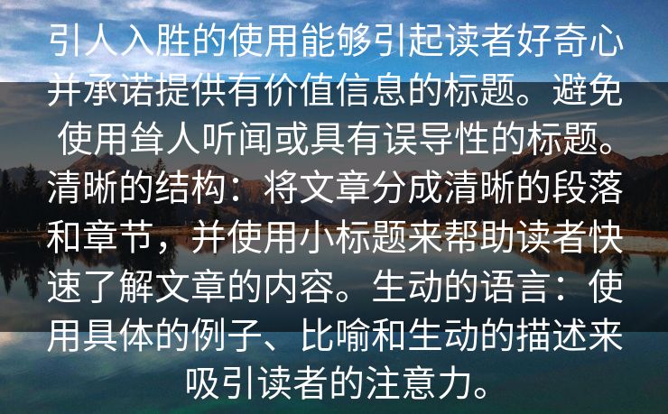 引人入胜的使用能够引起读者好奇心并承诺提供有价值信息的标题。避免使用耸人听闻或具有误导性的标题。清晰的结构：将文章分成清晰的段落和章节，并使用小标题来帮助读者快速了解文章的内容。生动的语言：使用具体的例子、比喻和生动的描述来吸引读者的注意力。
