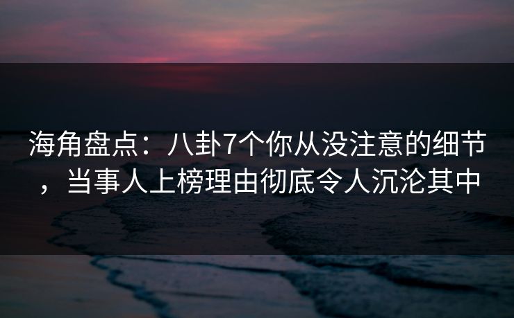海角盘点：八卦7个你从没注意的细节，当事人上榜理由彻底令人沉沦其中