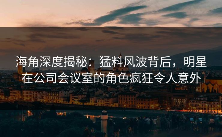 海角深度揭秘：猛料风波背后，明星在公司会议室的角色疯狂令人意外