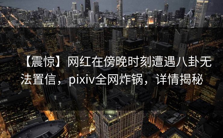 【震惊】网红在傍晚时刻遭遇八卦无法置信,pixiv全网炸锅,详情揭秘 【震惊】网红在傍晚时刻遭遇八卦无法置信,pixiv全网炸锅,详情揭秘