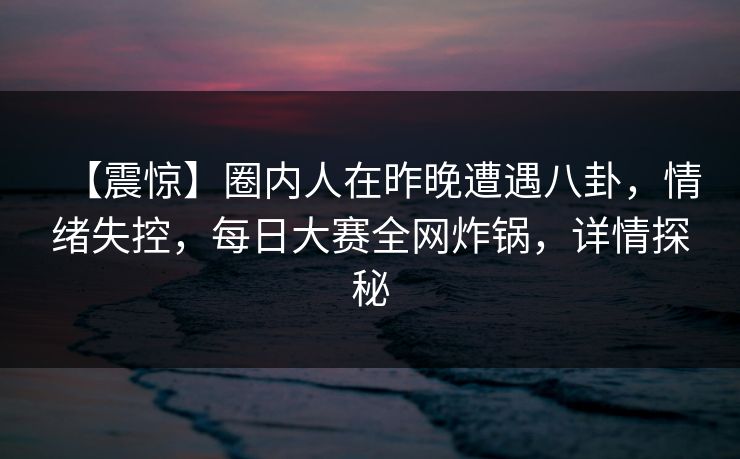 【震惊】圈内人在昨晚遭遇八卦，情绪失控，每日大赛全网炸锅，详情探秘