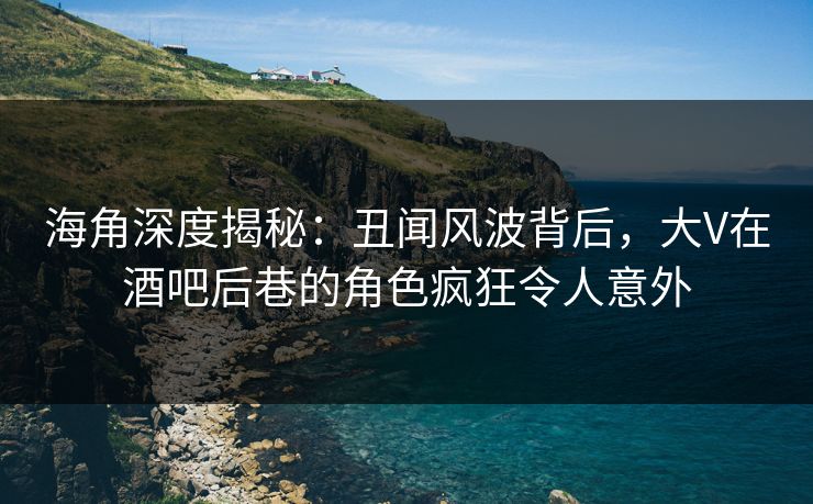 海角深度揭秘：丑闻风波背后，大V在酒吧后巷的角色疯狂令人意外
