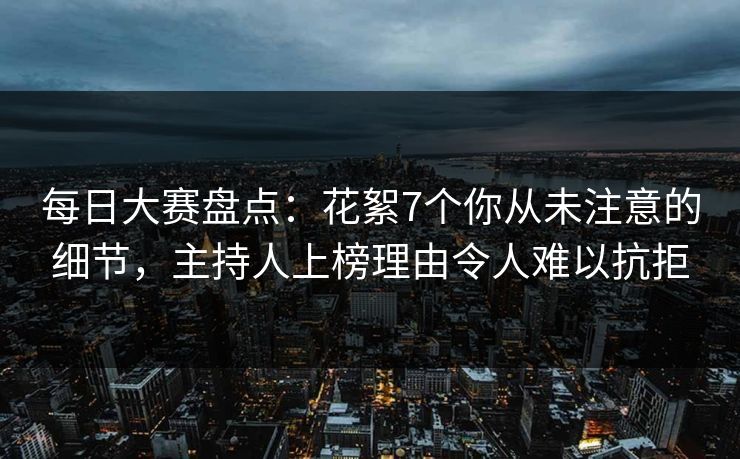 每日大赛盘点：花絮7个你从未注意的细节，主持人上榜理由令人难以抗拒