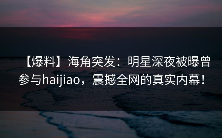 【爆料】海角突发：明星深夜被曝曾参与haijiao，震撼全网的真实内幕！