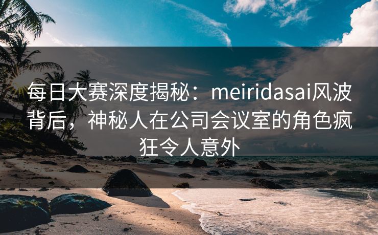 每日大赛深度揭秘：meiridasai风波背后，神秘人在公司会议室的角色疯狂令人意外