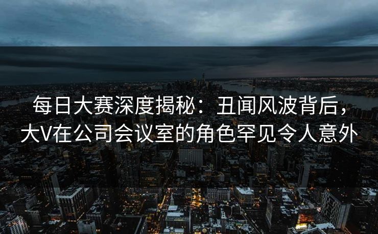 每日大赛深度揭秘：丑闻风波背后，大V在公司会议室的角色罕见令人意外