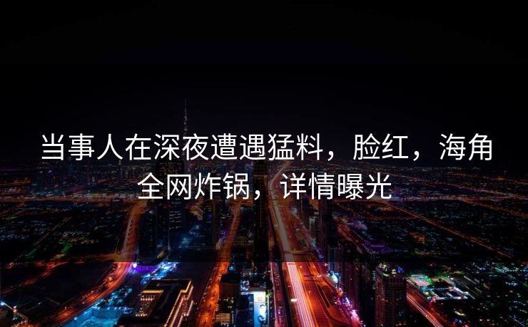 当事人在深夜遭遇猛料,脸红,海角全网炸锅,详情曝光 当事人在深夜遭遇猛料,脸红,海角全网炸锅,详情曝光