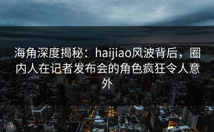 海角深度揭秘：haijiao风波背后，圈内人在记者发布会的角色疯狂令人意外