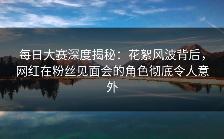 每日大赛深度揭秘：花絮风波背后，网红在粉丝见面会的角色彻底令人意外