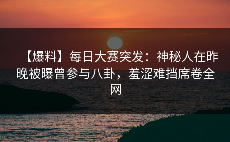 【爆料】每日大赛突发：神秘人在昨晚被曝曾参与八卦，羞涩难挡席卷全网