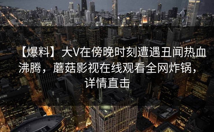 【爆料】大V在傍晚时刻遭遇丑闻热血沸腾，蘑菇影视在线观看全网炸锅，详情直击