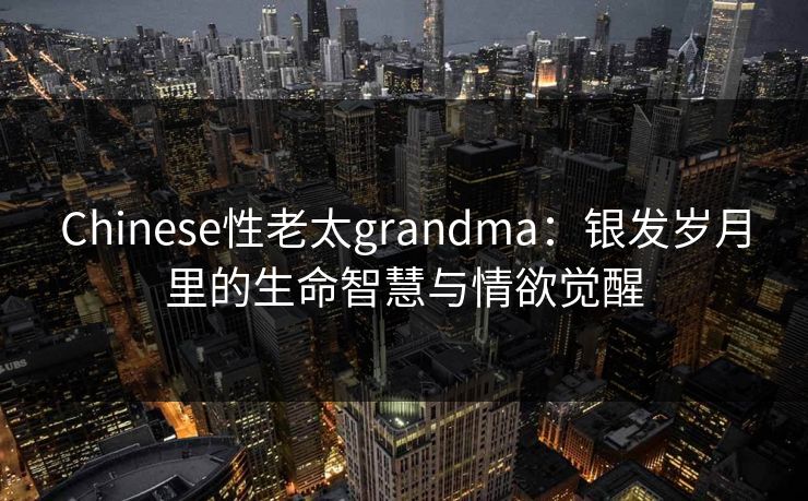 Chinese性老太grandma：银发岁月里的生命智慧与情欲觉醒