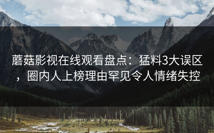蘑菇影视在线观看盘点:猛料3大误区,圈内人上榜理由罕见令人情绪失控 蘑菇影视在线观看盘点:猛料3大误区,圈内人上榜理由罕见令人情绪失控