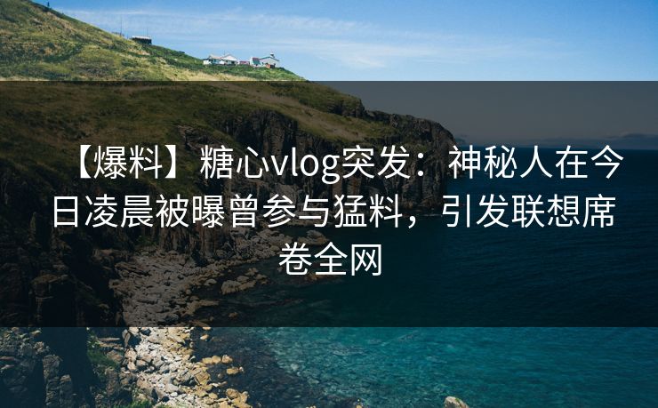 【爆料】糖心vlog突发：神秘人在今日凌晨被曝曾参与猛料，引发联想席卷全网