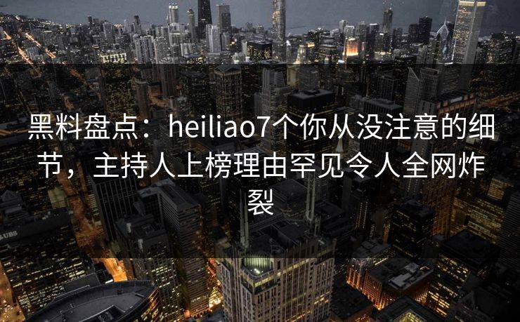 黑料盘点：heiliao7个你从没注意的细节，主持人上榜理由罕见令人全网炸裂
