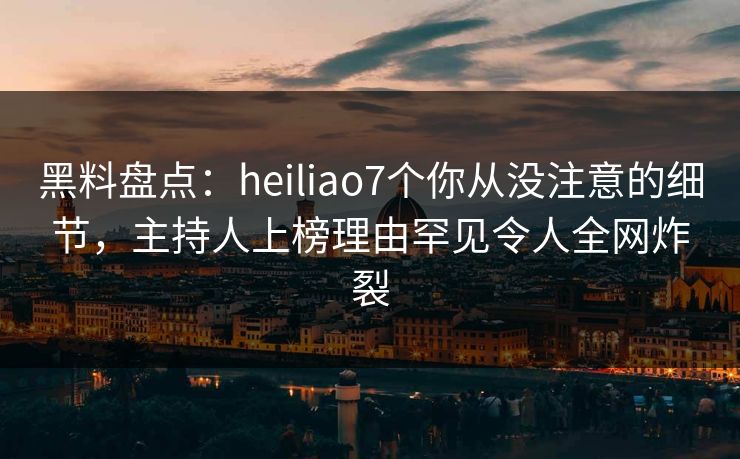 黑料盘点：heiliao7个你从没注意的细节，主持人上榜理由罕见令人全网炸裂