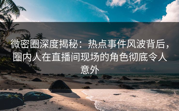 微密圈深度揭秘:热点事件风波背后,圈内人在直播间现场的角色彻底令人意外 微密圈深度揭秘:热点事件风波背后,圈内人在直播间现场的角色彻底令人意外