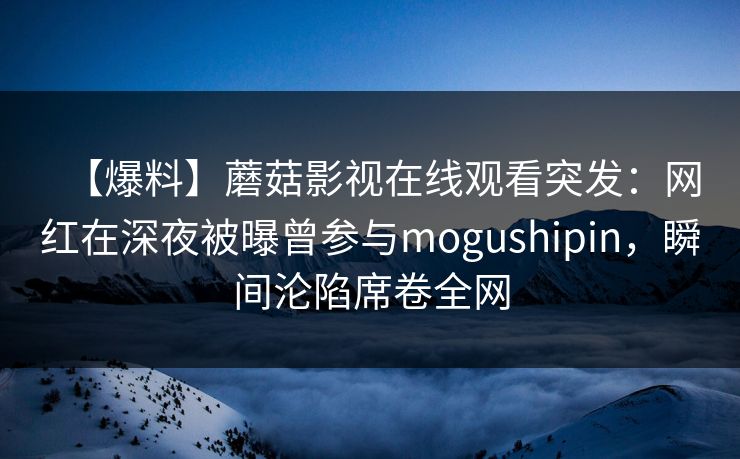 【爆料】蘑菇影视在线观看突发:网红在深夜被曝曾参与mogushipin,瞬间沦陷席卷全网 【爆料】蘑菇影视在线观看突发:网红在深夜被曝曾参与mogushipin,瞬间沦陷席卷全网