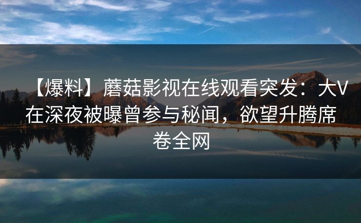 【爆料】蘑菇影视在线观看突发:大V在深夜被曝曾参与秘闻,欲望升腾席卷全网 【爆料】蘑菇影视在线观看突发:大V在深夜被曝曾参与秘闻,欲望升腾席卷全网