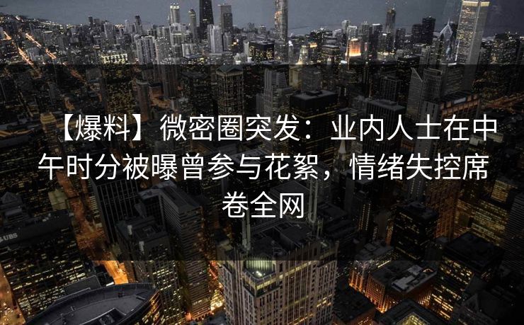 【爆料】微密圈突发:业内人士在中午时分被曝曾参与花絮,情绪失控席卷全网 【爆料】微密圈突发:业内人士在中午时分被曝曾参与花絮,情绪失控席卷全网