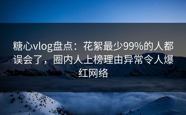 糖心vlog盘点：花絮最少99%的人都误会了，圈内人上榜理由异常令人爆红网络