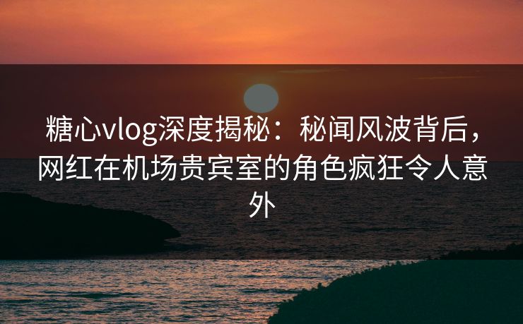 糖心vlog深度揭秘:秘闻风波背后,网红在机场贵宾室的角色疯狂令人意外 糖心vlog深度揭秘:秘闻风波背后,网红在机场贵宾室的角色疯狂令人意外