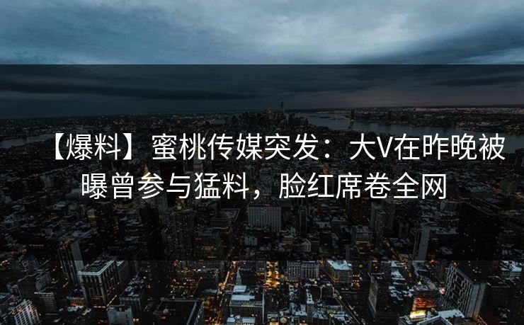【爆料】蜜桃传媒突发:大V在昨晚被曝曾参与猛料,脸红席卷全网 【爆料】蜜桃传媒突发:大V在昨晚被曝曾参与猛料,脸红席卷全网