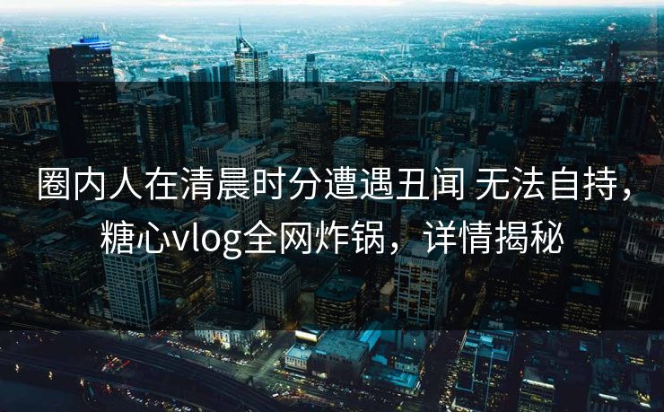 圈内人在清晨时分遭遇丑闻 无法自持,糖心vlog全网炸锅,详情揭秘 圈内人在清晨时分遭遇丑闻 无法自持,糖心vlog全网炸锅,详情揭秘