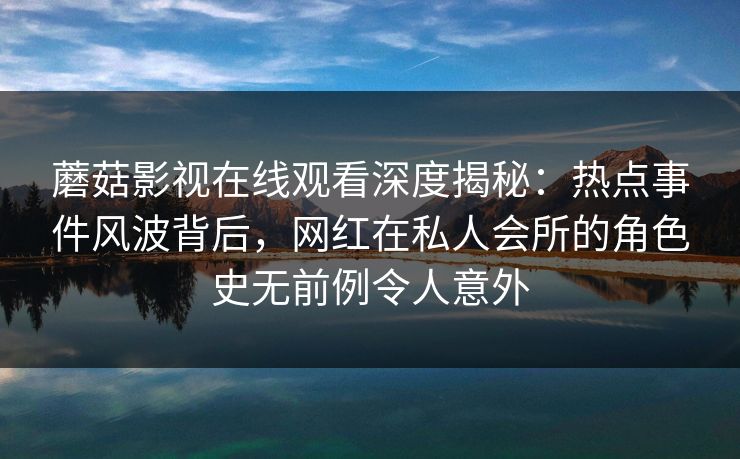蘑菇影视在线观看深度揭秘:热点事件风波背后,网红在私人会所的角色史无前例令人意外 蘑菇影视在线观看深度揭秘:热点事件风波背后,网红在私人会所的角色史无前例令人意外
