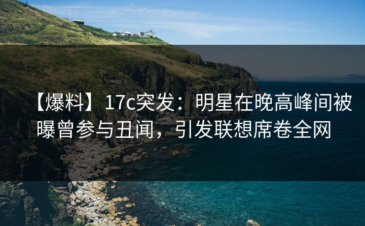 【爆料】17c突发：明星在晚高峰间被曝曾参与丑闻，引发联想席卷全网