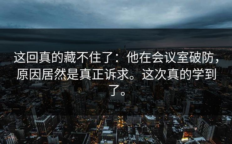 这回真的藏不住了：他在会议室破防，原因居然是真正诉求。这次真的学到了。