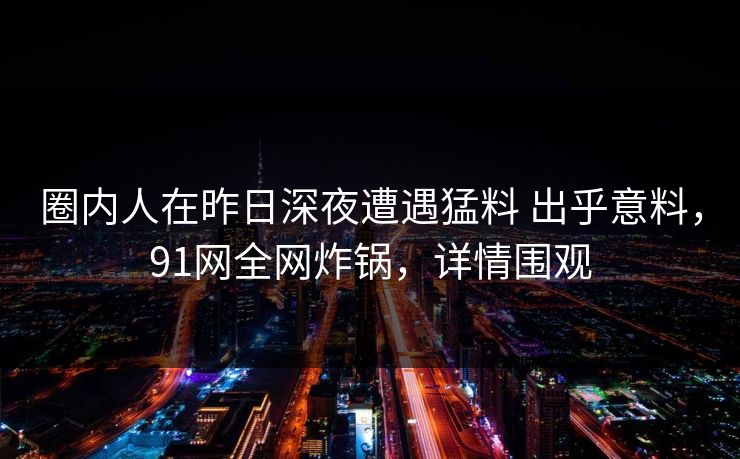 圈内人在昨日深夜遭遇猛料 出乎意料，91网全网炸锅，详情围观