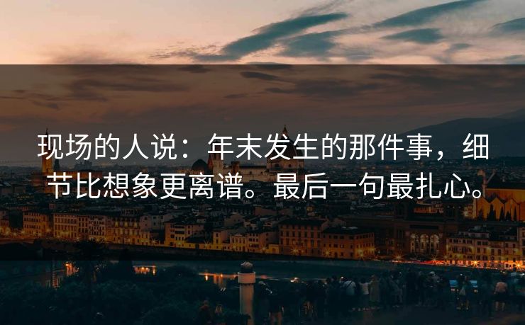 现场的人说:年末发生的那件事,细节比想象更离谱。最后一句最扎心。 现场的人说:年末发生的那件事,细节比想象更离谱。最后一句最扎心。