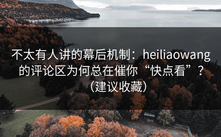 不太有人讲的幕后机制：heiliaowang的评论区为何总在催你“快点看”？（建议收藏）