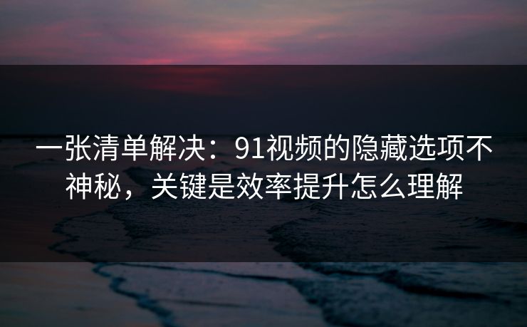 一张清单解决:91视频的隐藏选项不神秘,关键是效率提升怎么理解 一张清单解决:91视频的隐藏选项不神秘,关键是效率提升怎么理解