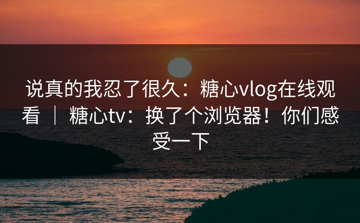 说真的我忍了很久:糖心vlog在线观看 | 糖心tv:换了个浏览器!你们感受一下 说真的我忍了很久:糖心vlog在线观看 | 糖心tv:换了个浏览器!你们感受一下