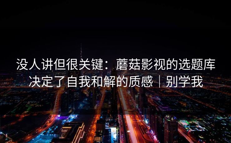 没人讲但很关键：蘑菇影视的选题库决定了自我和解的质感｜别学我
