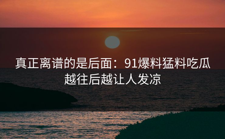 真正离谱的是后面：91爆料猛料吃瓜越往后越让人发凉