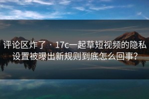 评论区炸了 · 17c一起草短视频的隐私设置被曝出新规则到底怎么回事？
