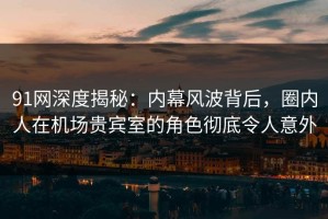 91网深度揭秘：内幕风波背后，圈内人在机场贵宾室的角色彻底令人意外