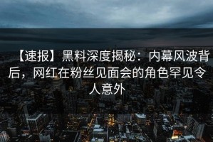 【速报】黑料深度揭秘：内幕风波背后，网红在粉丝见面会的角色罕见令人意外