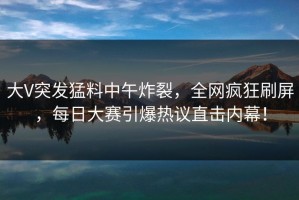 大V突发猛料中午炸裂，全网疯狂刷屏，每日大赛引爆热议直击内幕！