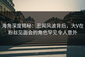 海角深度揭秘：丑闻风波背后，大V在粉丝见面会的角色罕见令人意外