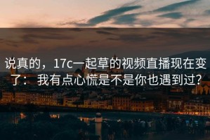 说真的，17c一起草的视频直播现在变了： 我有点心慌是不是你也遇到过？