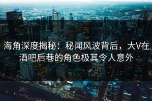 海角深度揭秘：秘闻风波背后，大V在酒吧后巷的角色极其令人意外