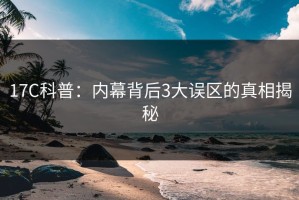 17C科普：内幕背后3大误区的真相揭秘